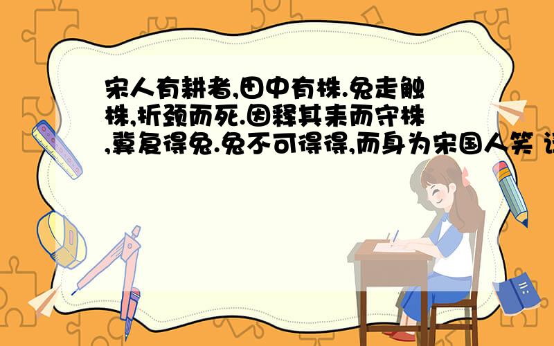 宋人有耕者,田中有株.兔走触株,折颈而死.因释其耒而守株,冀复得兔.兔不可得得,而身为宋国人笑 译