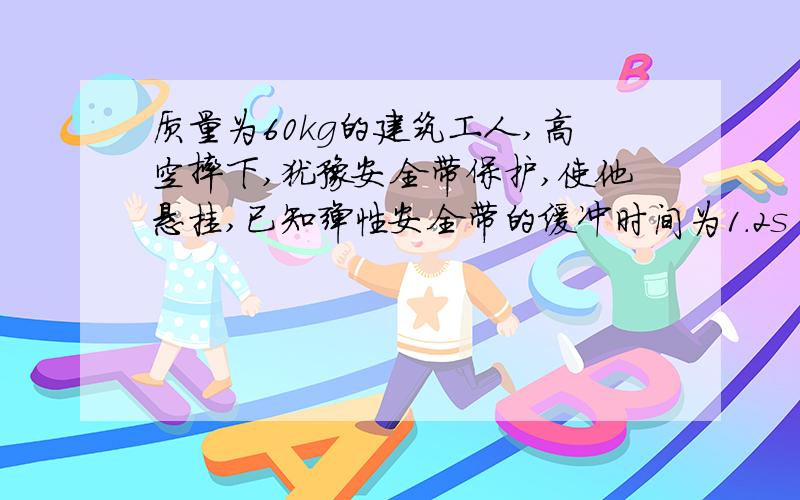 质量为60kg的建筑工人,高空摔下,犹豫安全带保护,使他悬挂,已知弹性安全带的缓冲时间为1.2s