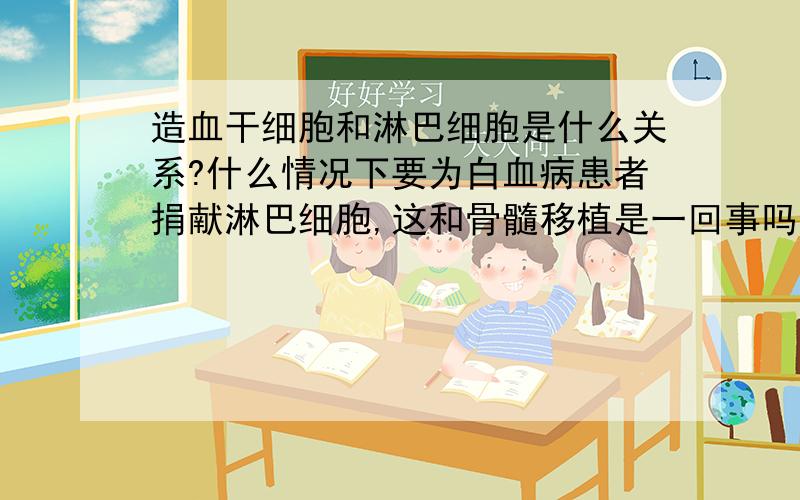 造血干细胞和淋巴细胞是什么关系?什么情况下要为白血病患者捐献淋巴细胞,这和骨髓移植是一回事吗?