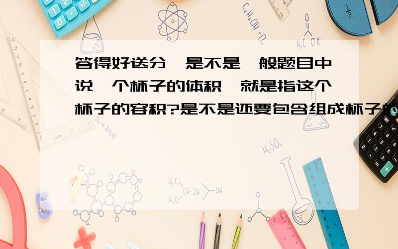 答得好送分】是不是一般题目中说一个杯子的体积,就是指这个杯子的容积?是不是还要包含组成杯子的材料的体积?答的好的绝对追加