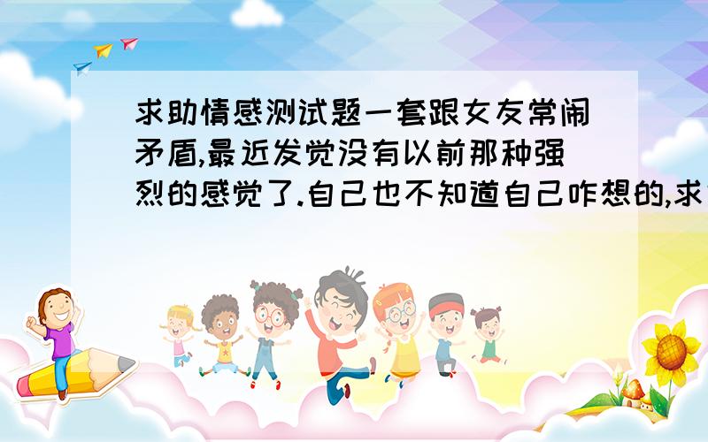 求助情感测试题一套跟女友常闹矛盾,最近发觉没有以前那种强烈的感觉了.自己也不知道自己咋想的,求好点的测试题,最好是N道体