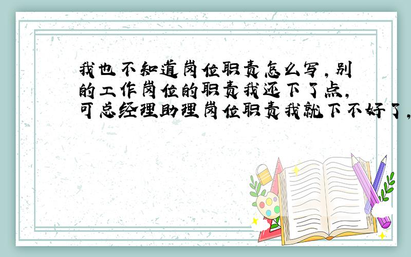 我也不知道岗位职责怎么写,别的工作岗位的职责我还下了点,可总经理助理岗位职责我就下不好了,有的就5-6点,有的有一大堆,