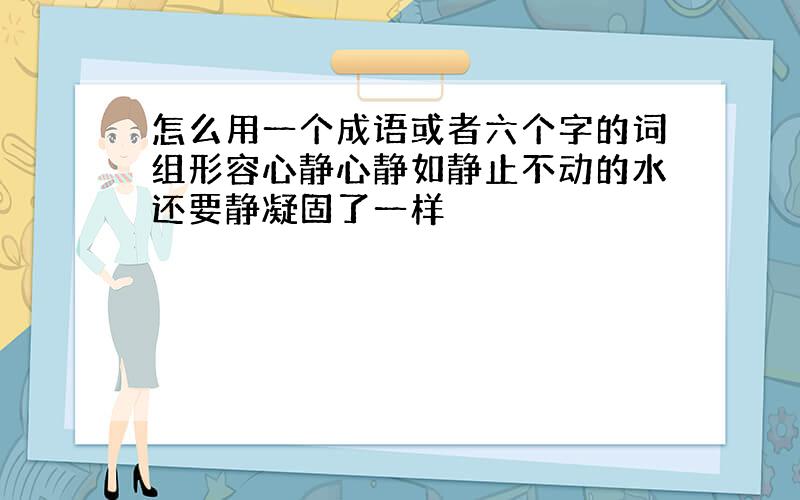 怎么用一个成语或者六个字的词组形容心静心静如静止不动的水还要静凝固了一样