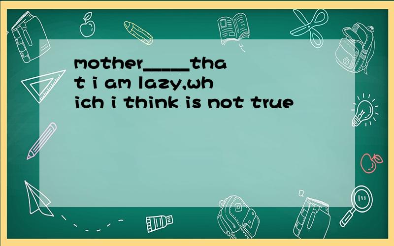 mother_____that i am lazy,which i think is not true