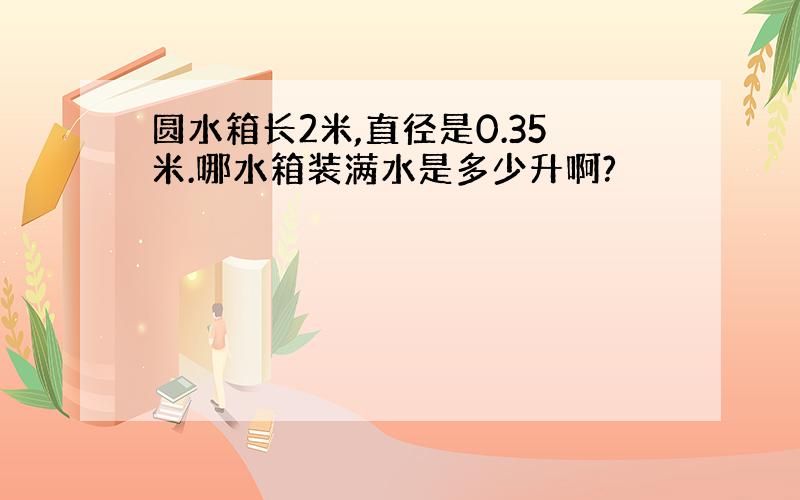 圆水箱长2米,直径是0.35米.哪水箱装满水是多少升啊?