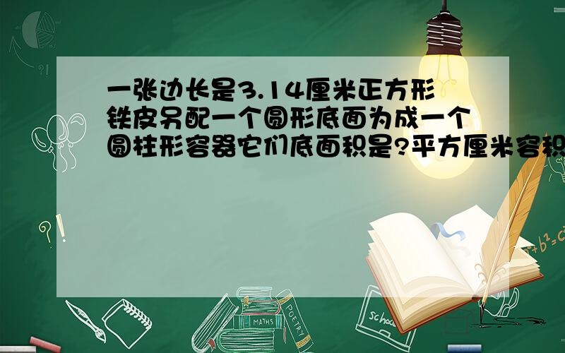 一张边长是3.14厘米正方形铁皮另配一个圆形底面为成一个圆柱形容器它们底面积是?平方厘米容积是?立方厘米