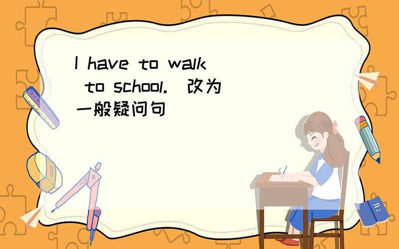 I have to walk to school.(改为一般疑问句)