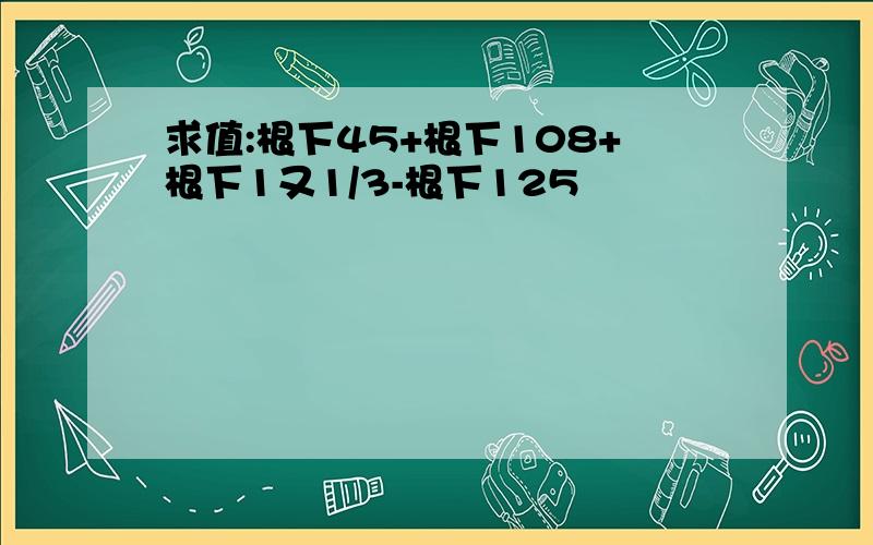 求值:根下45+根下108+根下1又1/3-根下125