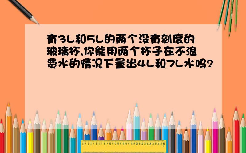 有3L和5L的两个没有刻度的玻璃杯,你能用两个杯子在不浪费水的情况下量出4L和7L水吗?