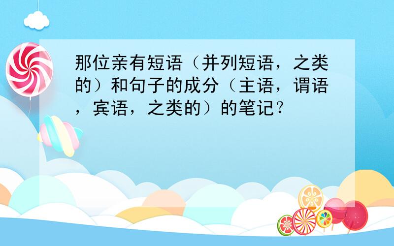 那位亲有短语（并列短语，之类的）和句子的成分（主语，谓语，宾语，之类的）的笔记？