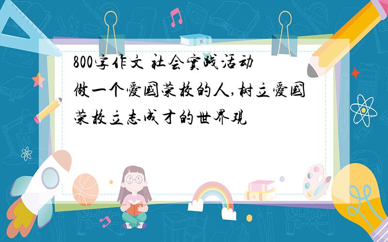 800字作文 社会实践活动 做一个爱国荣校的人,树立爱国荣校立志成才的世界观