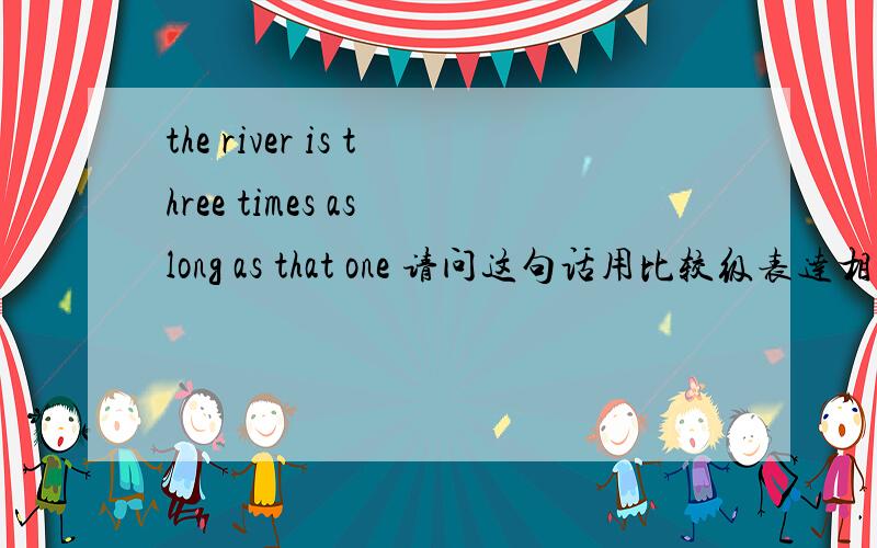 the river is three times as long as that one 请问这句话用比较级表达相同的意