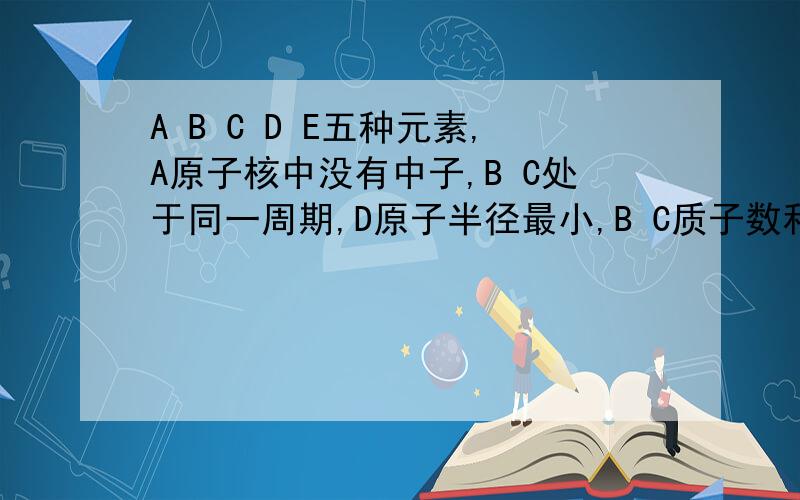 A B C D E五种元素,A原子核中没有中子,B C处于同一周期,D原子半径最小,B C质子数和为27,差为5；2.7