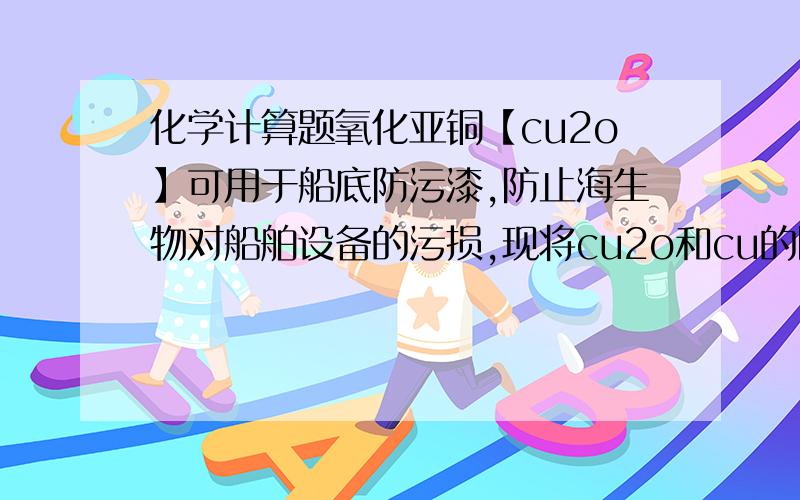 化学计算题氧化亚铜【cu2o】可用于船底防污漆,防止海生物对船舶设备的污损,现将cu2o和cu的固体混合物6.8千克放入