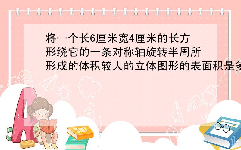 将一个长6厘米宽4厘米的长方形绕它的一条对称轴旋转半周所形成的体积较大的立体图形的表面积是多少?