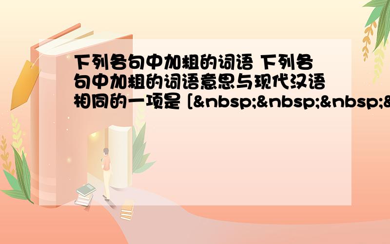 下列各句中加粗的词语 下列各句中加粗的词语意思与现代汉语相同的一项是 [    