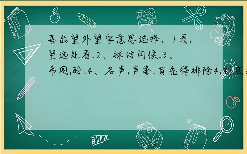 喜出望外望字意思选择：1看,望远处看.2、探访问候.3、希图,盼.4、名声,声誉.首先得排除4,到底选几,现场等,7&#