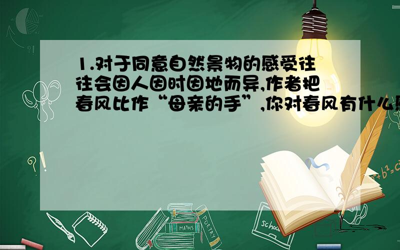 1.对于同意自然景物的感受往往会因人因时因地而异,作者把春风比作“母亲的手”,你对春风有什么感受?用一个比喻句把这种感受