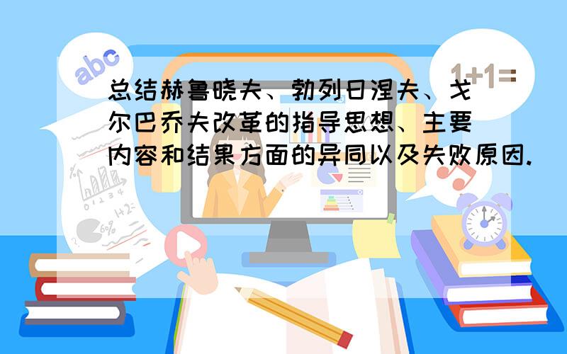 总结赫鲁晓夫、勃列日涅夫、戈尔巴乔夫改革的指导思想、主要内容和结果方面的异同以及失败原因.