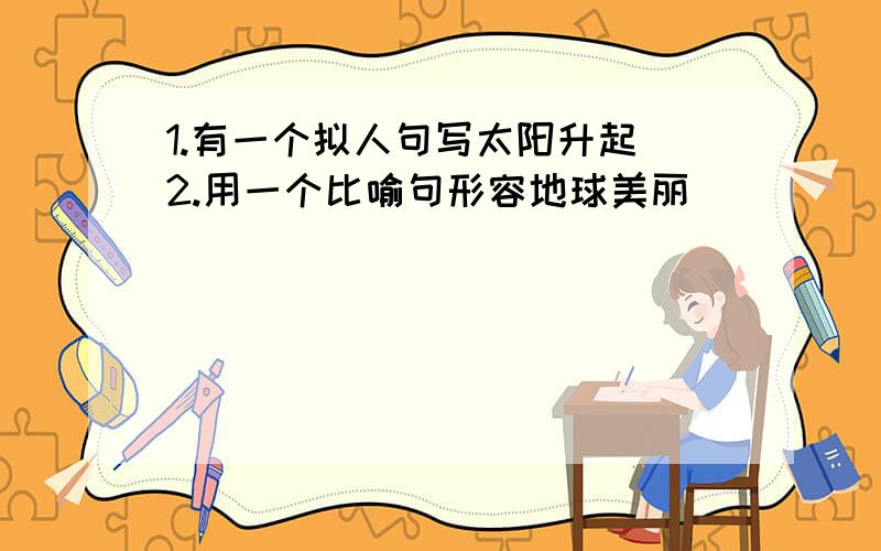 1.有一个拟人句写太阳升起 2.用一个比喻句形容地球美丽