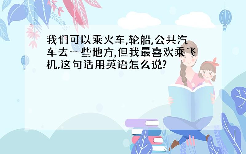 我们可以乘火车,轮船,公共汽车去一些地方,但我最喜欢乘飞机.这句话用英语怎么说?