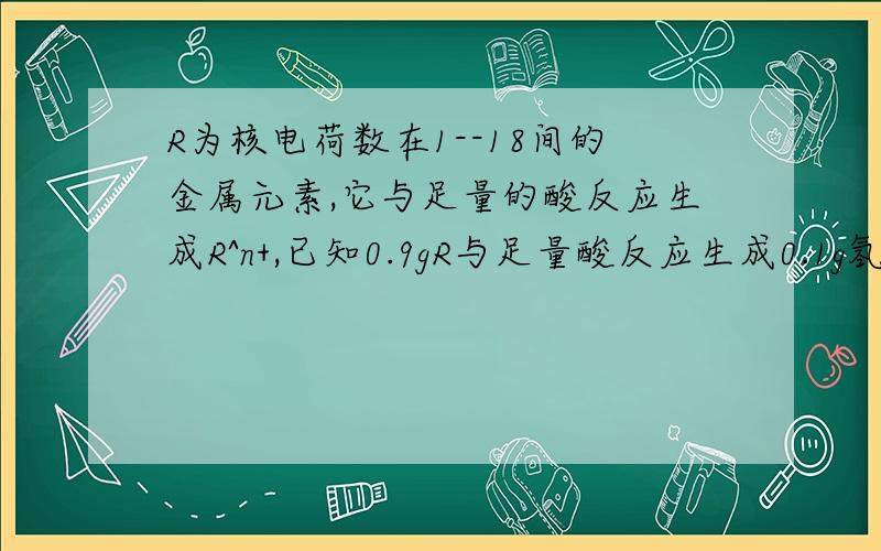 R为核电荷数在1--18间的金属元素,它与足量的酸反应生成R^n+,已知0.9gR与足量酸反应生成0.1g氢气,写出R与