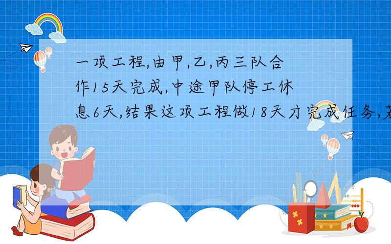 一项工程,由甲,乙,丙三队合作15天完成,中途甲队停工休息6天,结果这项工程做18天才完成任务,若甲队单