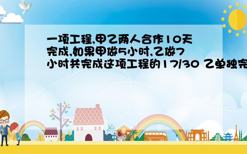 一项工程,甲乙两人合作10天完成,如果甲做5小时,乙做7小时共完成这项工程的17/30 乙单独完成需要几小时