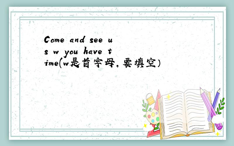 Come and see us w you have time(w是首字母,要填空）