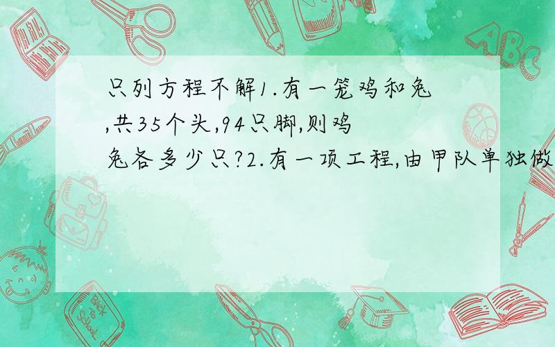 只列方程不解1.有一笼鸡和兔,共35个头,94只脚,则鸡兔各多少只?2.有一项工程,由甲队单独做需10天完成,乙队单独做