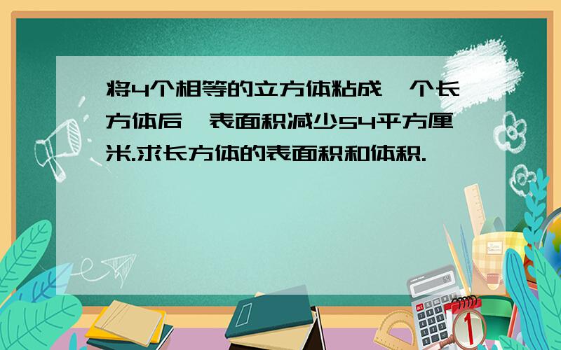 将4个相等的立方体粘成一个长方体后,表面积减少54平方厘米.求长方体的表面积和体积.