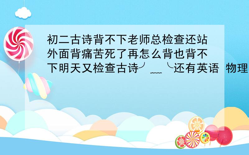 初二古诗背不下老师总检查还站外面背痛苦死了再怎么背也背不下明天又检查古诗╯﹏╰还有英语 物理