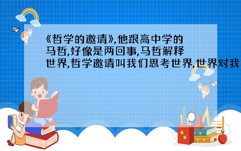 《哲学的邀请》,他跟高中学的马哲,好像是两回事,马哲解释世界,哲学邀请叫我们思考世界,世界对我