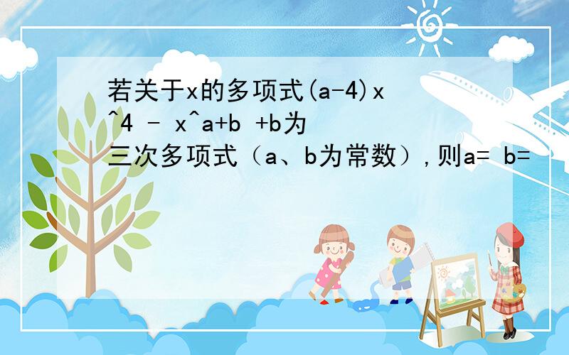 若关于x的多项式(a-4)x^4 - x^a+b +b为三次多项式（a、b为常数）,则a= b=