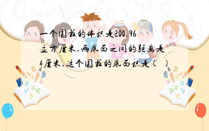 一个圆柱的体积是200.96立方厘米,两底面之间的距离是4厘米,这个圆柱的底面积是( )