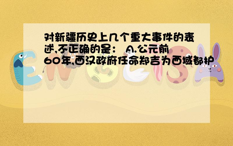 对新疆历史上几个重大事件的表述,不正确的是： A.公元前60年,西汉政府任命郑吉为西域都护