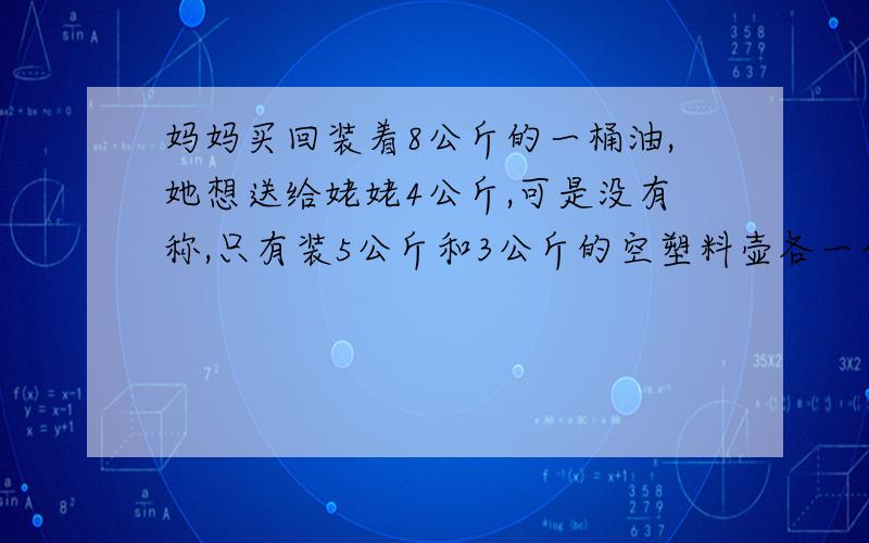 妈妈买回装着8公斤的一桶油,她想送给姥姥4公斤,可是没有称,只有装5公斤和3公斤的空塑料壶各一个?