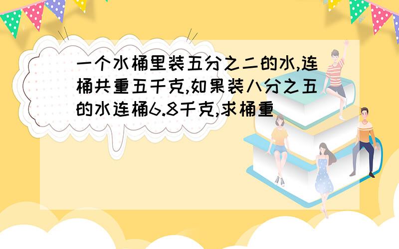 一个水桶里装五分之二的水,连桶共重五千克,如果装八分之五的水连桶6.8千克,求桶重