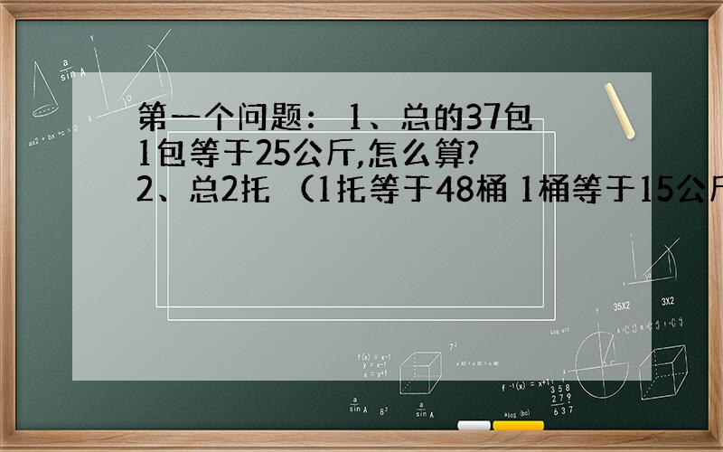 第一个问题： 1、总的37包1包等于25公斤,怎么算? 2、总2托 （1托等于48桶 1桶等于15公斤） 怎么算? 急