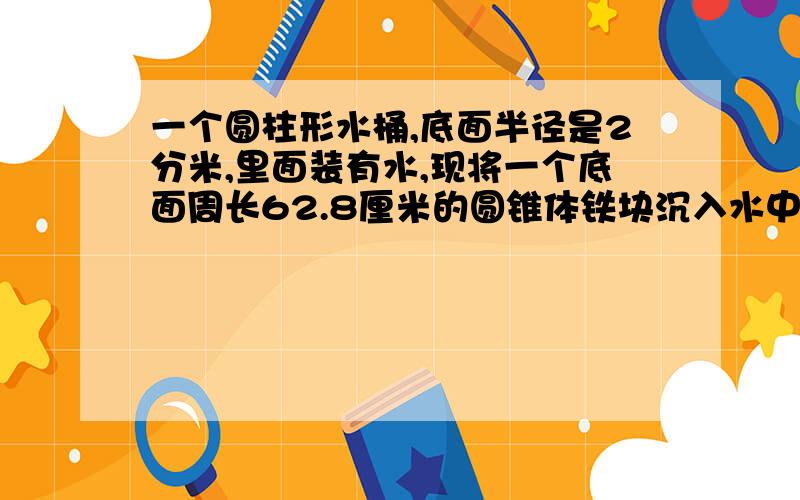 一个圆柱形水桶,底面半径是2分米,里面装有水,现将一个底面周长62.8厘米的圆锥体铁块沉入水中,水面上升了3厘米,求圆锥