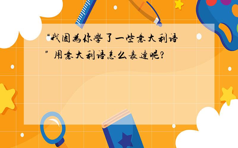 “我因为你学了一些意大利语 ” 用意大利语怎么表达呢?