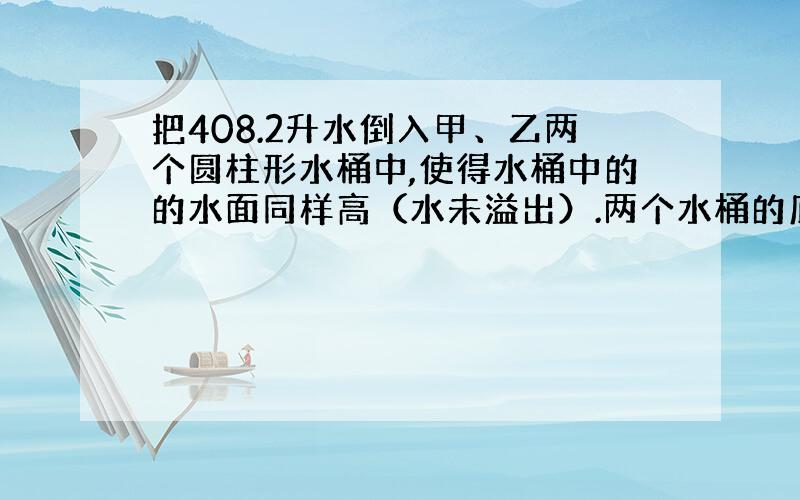 把408.2升水倒入甲、乙两个圆柱形水桶中,使得水桶中的的水面同样高（水未溢出）.两个水桶的底面半径分别是2dm和1dm