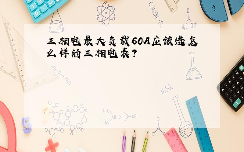 三相电最大负载60A应该选怎么样的三相电表?