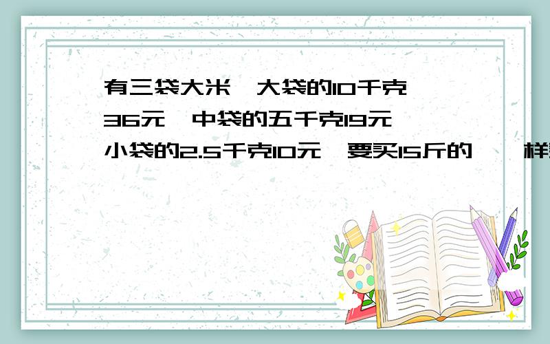 有三袋大米,大袋的10千克,36元,中袋的五千克19元,小袋的2.5千克10元,要买15斤的,咋样买省钱?