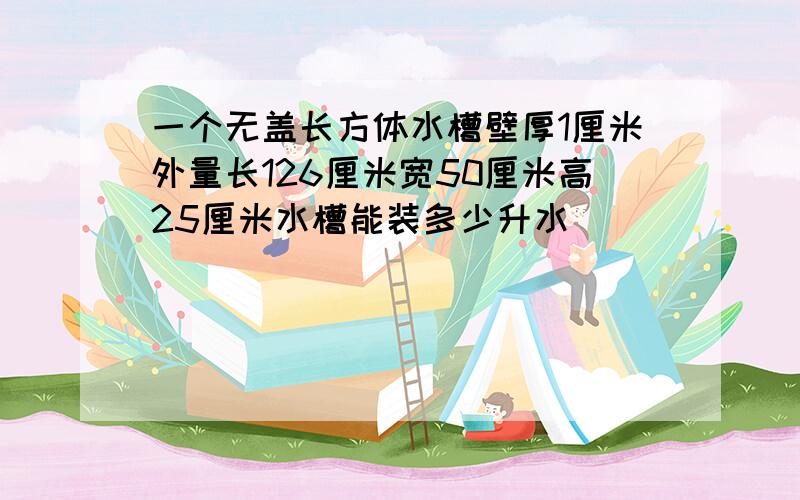 一个无盖长方体水槽壁厚1厘米外量长126厘米宽50厘米高25厘米水槽能装多少升水