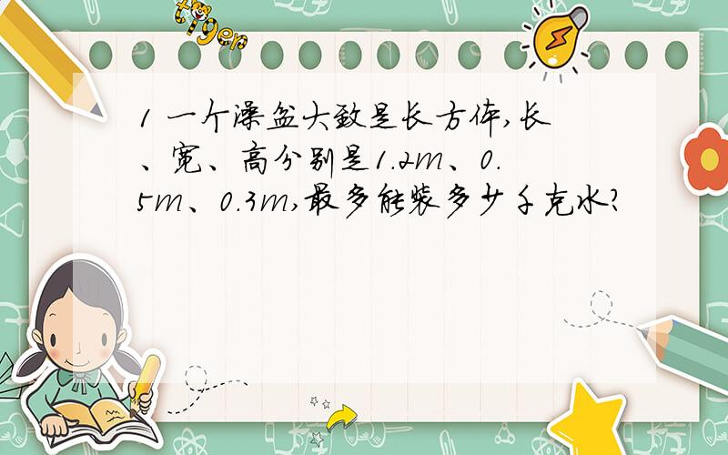 1 一个澡盆大致是长方体,长、宽、高分别是1.2m、0.5m、0.3m,最多能装多少千克水?