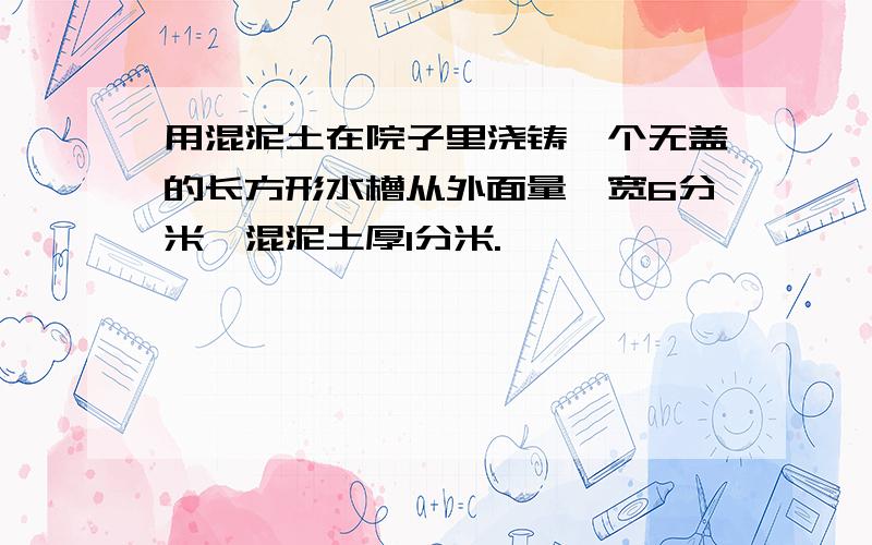 用混泥土在院子里浇铸一个无盖的长方形水槽从外面量,宽6分米,混泥土厚1分米.