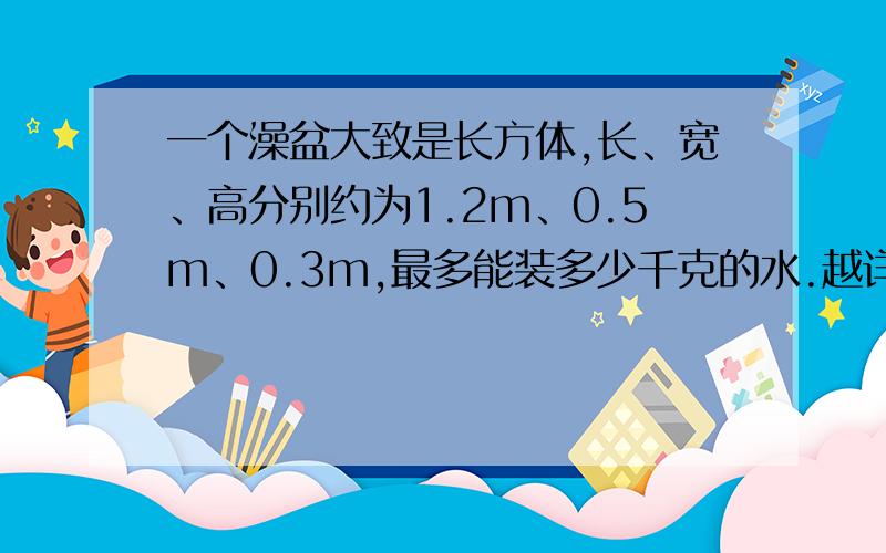 一个澡盆大致是长方体,长、宽、高分别约为1.2m、0.5m、0.3m,最多能装多少千克的水.越详细越好,尽量把每个步骤所