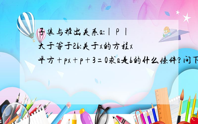 子集与推出关系a：| P |大于等于2b：关于x的方程x平方+px+p+3=0求a是b的什么条件?问下我的推理对不对由a