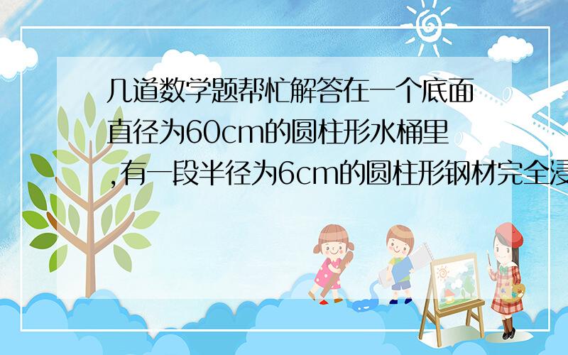 几道数学题帮忙解答在一个底面直径为60cm的圆柱形水桶里,有一段半径为6cm的圆柱形钢材完全浸没在水中,从桶中取出钢材后